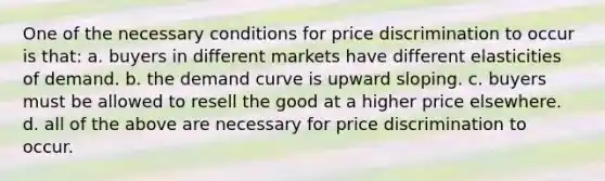 One of the necessary conditions for price discrimination to occur is that: a. buyers in different markets have different elasticities of demand. b. the demand curve is upward sloping. c. buyers must be allowed to resell the good at a higher price elsewhere. d. all of the above are necessary for price discrimination to occur.