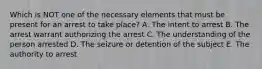 Which is NOT one of the necessary elements that must be present for an arrest to take place? A. The intent to arrest B. The arrest warrant authorizing the arrest C. The understanding of the person arrested D. The seizure or detention of the subject E. The authority to arrest