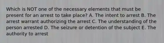 Which is NOT one of the necessary elements that must be present for an arrest to take place? A. The intent to arrest B. The arrest warrant authorizing the arrest C. The understanding of the person arrested D. The seizure or detention of the subject E. The authority to arrest