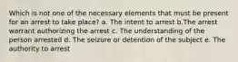 Which is not one of the necessary elements that must be present for an arrest to take place? a. The intent to arrest b.The arrest warrant authorizing the arrest c. The understanding of the person arrested d. The seizure or detention of the subject e. The authority to arrest