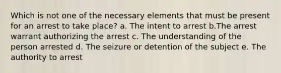 Which is not one of the necessary elements that must be present for an arrest to take place? a. The intent to arrest b.The arrest warrant authorizing the arrest c. The understanding of the person arrested d. The seizure or detention of the subject e. The authority to arrest