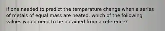 If one needed to predict the temperature change when a series of metals of equal mass are heated, which of the following values would need to be obtained from a reference?