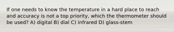 If one needs to know the temperature in a hard place to reach and accuracy is not a top priority, which the thermometer should be used? A) digital B) dial C) infrared D) glass-stem