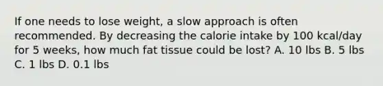 If one needs to lose weight, a slow approach is often recommended. By decreasing the calorie intake by 100 kcal/day for 5 weeks, how much fat tissue could be lost? A. 10 lbs B. 5 lbs C. 1 lbs D. 0.1 lbs