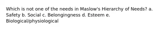 Which is not one of the needs in Maslow's Hierarchy of Needs? a. Safety b. Social c. Belongingness d. Esteem e. Biological/physiological