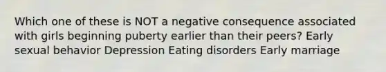 Which one of these is NOT a negative consequence associated with girls beginning puberty earlier than their peers? Early sexual behavior Depression Eating disorders Early marriage