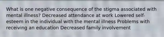 What is one negative consequence of the stigma associated with mental illness? Decreased attendance at work Lowered self-esteem in the individual with the mental illness Problems with receiving an education Decreased family involvement