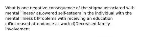 What is one negative consequence of the stigma associated with mental illness? a)Lowered self-esteem in the individual with the mental illness b)Problems with receiving an education c)Decreased attendance at work d)Decreased family involvement