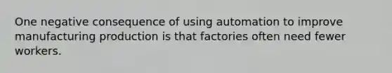 One negative consequence of using automation to improve manufacturing production is that factories often need fewer workers.