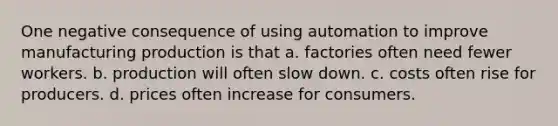 One negative consequence of using automation to improve manufacturing production is that a. factories often need fewer workers. b. production will often slow down. c. costs often rise for producers. d. prices often increase for consumers.