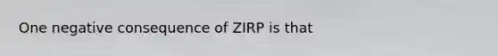 One negative consequence of ZIRP is that