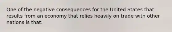 One of the negative consequences for the United States that results from an economy that relies heavily on trade with other nations is that: