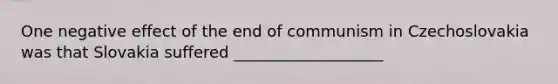 One negative effect of the end of communism in Czechoslovakia was that Slovakia suffered ___________________