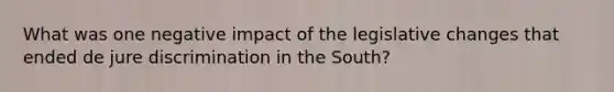 What was one negative impact of the legislative changes that ended de jure discrimination in the South?