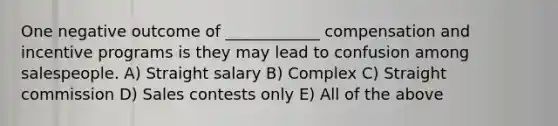 One negative outcome of ____________ compensation and incentive programs is they may lead to confusion among salespeople. A) Straight salary B) Complex C) Straight commission D) Sales contests only E) All of the above