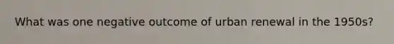 What was one negative outcome of urban renewal in the 1950s?
