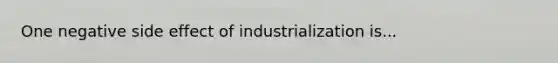 One negative side effect of industrialization is...