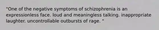 "One of the negative symptoms of schizophrenia is an expressionless face. loud and meaningless talking. inappropriate laughter. uncontrollable outbursts of rage. "