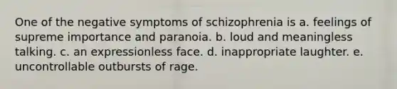 One of the negative symptoms of schizophrenia is a. feelings of supreme importance and paranoia. b. loud and meaningless talking. c. an expressionless face. d. inappropriate laughter. e. uncontrollable outbursts of rage.