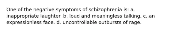 One of the negative symptoms of schizophrenia is: a. inappropriate laughter. b. loud and meaningless talking. c. an expressionless face. d. uncontrollable outbursts of rage.