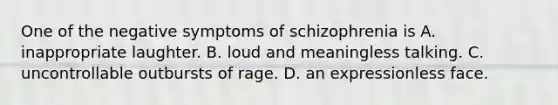 One of the negative symptoms of schizophrenia is A. inappropriate laughter. B. loud and meaningless talking. C. uncontrollable outbursts of rage. D. an expressionless face.