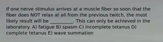 If one nerve stimulus arrives at a muscle fiber so soon that the fiber does NOT relax at all from the previous twitch, the most likely result will be __________. This can only be achieved in the laboratory. A) fatigue B) spasm C) incomplete tetanus D) complete tetanus E) wave summation