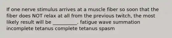 If one nerve stimulus arrives at a muscle fiber so soon that the fiber does NOT relax at all from the previous twitch, the most likely result will be __________. fatigue wave summation incomplete tetanus complete tetanus spasm