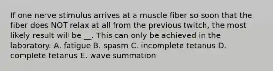 If one nerve stimulus arrives at a muscle fiber so soon that the fiber does NOT relax at all from the previous twitch, the most likely result will be __. This can only be achieved in the laboratory. A. fatigue B. spasm C. incomplete tetanus D. complete tetanus E. wave summation