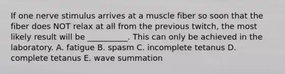 If one nerve stimulus arrives at a muscle fiber so soon that the fiber does NOT relax at all from the previous twitch, the most likely result will be __________. This can only be achieved in the laboratory. A. fatigue B. spasm C. incomplete tetanus D. complete tetanus E. wave summation