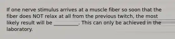 If one nerve stimulus arrives at a muscle fiber so soon that the fiber does NOT relax at all from the previous twitch, the most likely result will be __________. This can only be achieved in the laboratory.