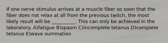 If one nerve stimulus arrives at a muscle fiber so soon that the fiber does not relax at all from the previous twitch, the most likely result will be __________. This can only be achieved in the laboratory. A)fatigue B)spasm C)incomplete tetanus D)complete tetanus E)wave summation