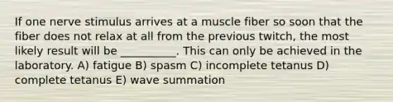 If one nerve stimulus arrives at a muscle fiber so soon that the fiber does not relax at all from the previous twitch, the most likely result will be __________. This can only be achieved in the laboratory. A) fatigue B) spasm C) incomplete tetanus D) complete tetanus E) wave summation