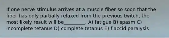 If one nerve stimulus arrives at a muscle fiber so soon that the fiber has only partially relaxed from the previous twitch, the most likely result will be_________. A) fatigue B) spasm C) incomplete tetanus D) complete tetanus E) flaccid paralysis