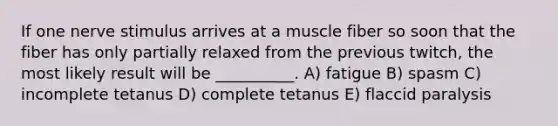 If one nerve stimulus arrives at a muscle fiber so soon that the fiber has only partially relaxed from the previous twitch, the most likely result will be __________. A) fatigue B) spasm C) incomplete tetanus D) complete tetanus E) flaccid paralysis