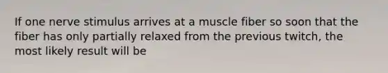 If one nerve stimulus arrives at a muscle fiber so soon that the fiber has only partially relaxed from the previous twitch, the most likely result will be