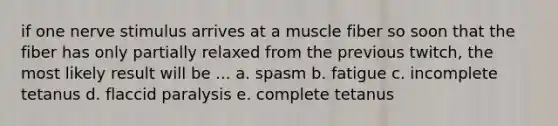 if one nerve stimulus arrives at a muscle fiber so soon that the fiber has only partially relaxed from the previous twitch, the most likely result will be ... a. spasm b. fatigue c. incomplete tetanus d. flaccid paralysis e. complete tetanus