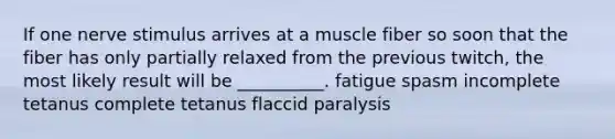 If one nerve stimulus arrives at a muscle fiber so soon that the fiber has only partially relaxed from the previous twitch, the most likely result will be __________. fatigue spasm incomplete tetanus complete tetanus flaccid paralysis