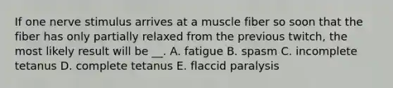 If one nerve stimulus arrives at a muscle fiber so soon that the fiber has only partially relaxed from the previous twitch, the most likely result will be __. A. fatigue B. spasm C. incomplete tetanus D. complete tetanus E. flaccid paralysis