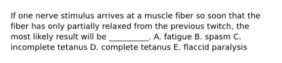 If one nerve stimulus arrives at a muscle fiber so soon that the fiber has only partially relaxed from the previous twitch, the most likely result will be __________. A. fatigue B. spasm C. incomplete tetanus D. complete tetanus E. flaccid paralysis