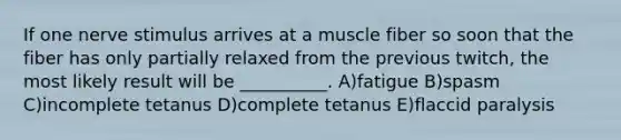 If one nerve stimulus arrives at a muscle fiber so soon that the fiber has only partially relaxed from the previous twitch, the most likely result will be __________. A)fatigue B)spasm C)incomplete tetanus D)complete tetanus E)flaccid paralysis