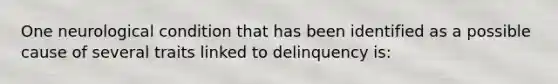 One neurological condition that has been identified as a possible cause of several traits linked to delinquency is: