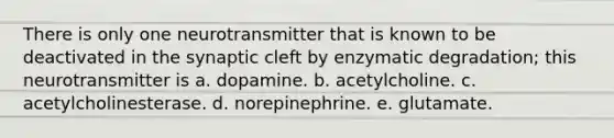 There is only one neurotransmitter that is known to be deactivated in the synaptic cleft by enzymatic degradation; this neurotransmitter is a. dopamine. b. acetylcholine. c. acetylcholinesterase. d. norepinephrine. e. glutamate.