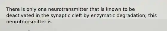 There is only one neurotransmitter that is known to be deactivated in the synaptic cleft by enzymatic degradation; this neurotransmitter is