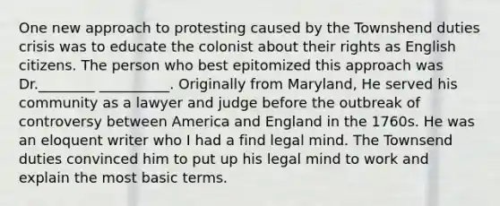 One new approach to protesting caused by the Townshend duties crisis was to educate the colonist about their rights as English citizens. The person who best epitomized this approach was Dr.________ __________. Originally from Maryland, He served his community as a lawyer and judge before the outbreak of controversy between America and England in the 1760s. He was an eloquent writer who I had a find legal mind. The Townsend duties convinced him to put up his legal mind to work and explain the most basic terms.