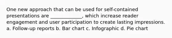 One new approach that can be used for self-contained presentations are _____________, which increase reader engagement and user participation to create lasting impressions. a. Follow-up reports b. Bar chart c. Infographic d. Pie chart