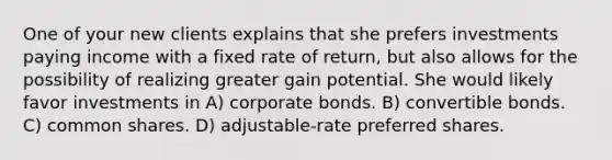 One of your new clients explains that she prefers investments paying income with a fixed rate of return, but also allows for the possibility of realizing greater gain potential. She would likely favor investments in A) corporate bonds. B) convertible bonds. C) common shares. D) adjustable-rate preferred shares.