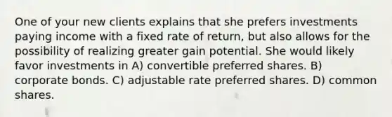 One of your new clients explains that she prefers investments paying income with a fixed rate of return, but also allows for the possibility of realizing greater gain potential. She would likely favor investments in A) convertible preferred shares. B) corporate bonds. C) adjustable rate preferred shares. D) common shares.