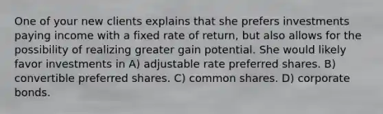 One of your new clients explains that she prefers investments paying income with a fixed rate of return, but also allows for the possibility of realizing greater gain potential. She would likely favor investments in A) adjustable rate preferred shares. B) convertible preferred shares. C) common shares. D) corporate bonds.