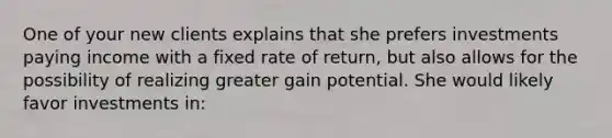 One of your new clients explains that she prefers investments paying income with a fixed rate of return, but also allows for the possibility of realizing greater gain potential. She would likely favor investments in: