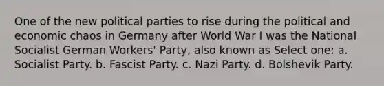 One of the new political parties to rise during the political and economic chaos in Germany after World War I was the National Socialist German Workers' Party, also known as Select one: a. Socialist Party. b. Fascist Party. c. Nazi Party. d. Bolshevik Party.